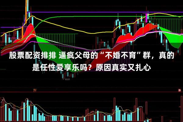 股票配资排排 逼疯父母的“不婚不育”群，真的是任性爱享乐吗？原因真实又扎心