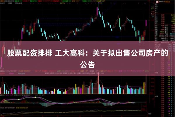股票配资排排 工大高科：关于拟出售公司房产的公告