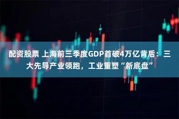 配资股票 上海前三季度GDP首破4万亿背后：三大先导产业领跑，工业重塑“新底盘”
