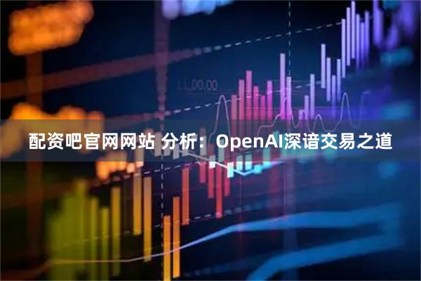 配资吧官网网站 分析：OpenAI深谙交易之道
