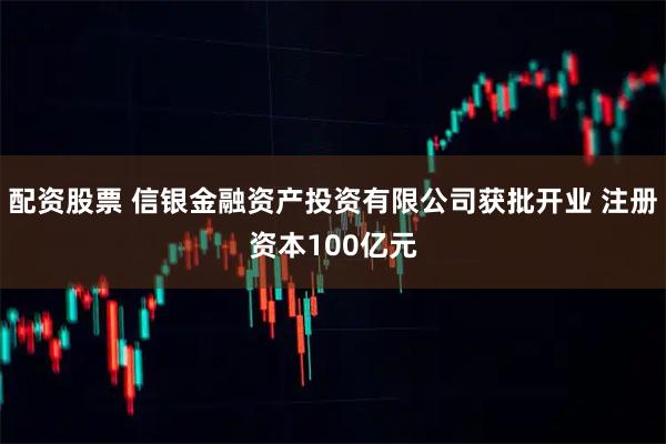 配资股票 信银金融资产投资有限公司获批开业 注册资本100亿元