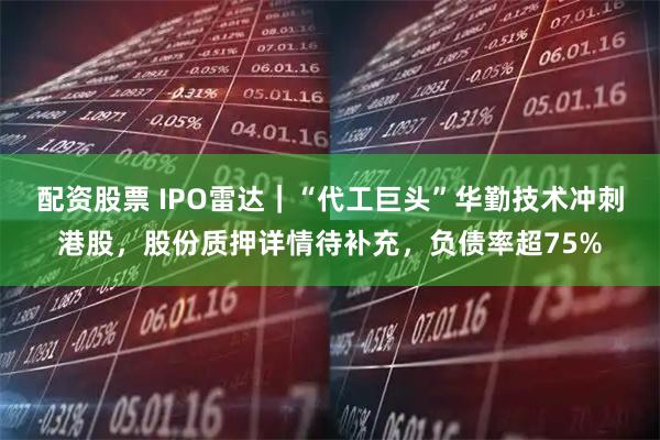 配资股票 IPO雷达｜“代工巨头”华勤技术冲刺港股，股份质押详情待补充，负债率超75%