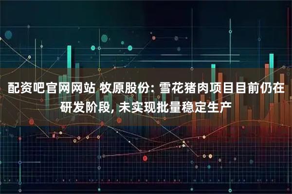 配资吧官网网站 牧原股份: 雪花猪肉项目目前仍在研发阶段, 未实现批量稳定生产