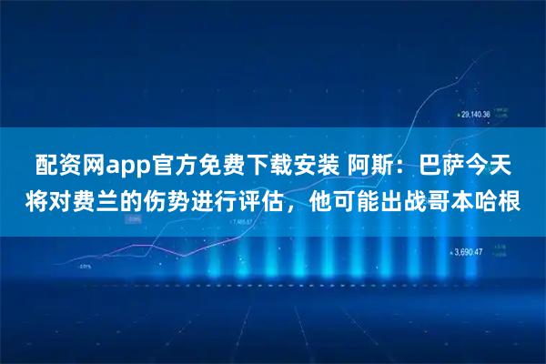 配资网app官方免费下载安装 阿斯：巴萨今天将对费兰的伤势进行评估，他可能出战哥本哈根
