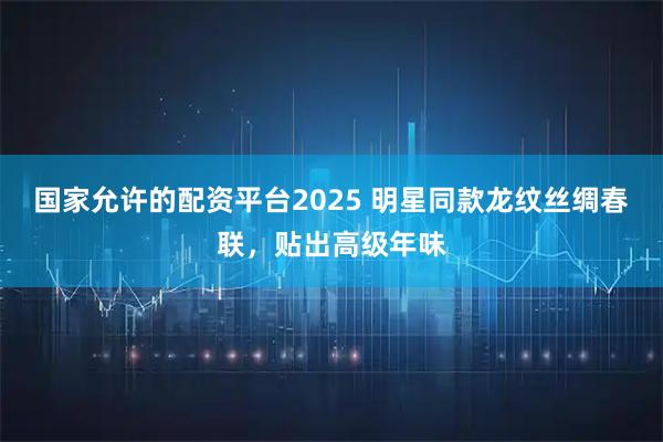 国家允许的配资平台2025 明星同款龙纹丝绸春联，贴出高级年味