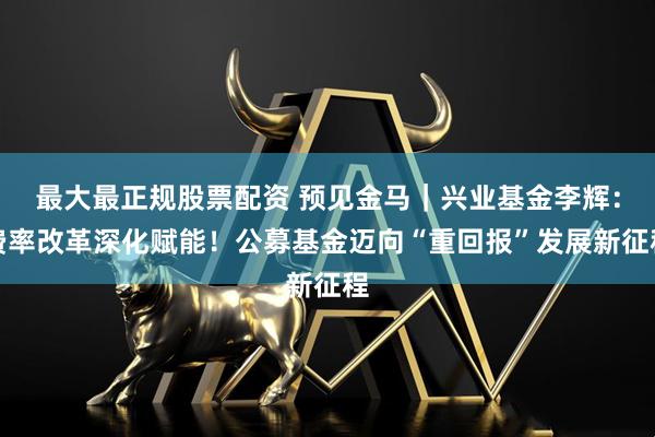 最大最正规股票配资 预见金马｜兴业基金李辉：费率改革深化赋能！公募基金迈向“重回报”发展新征程