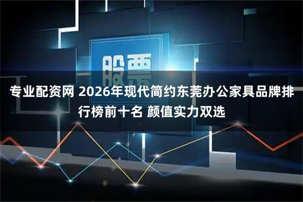 专业配资网 2026年现代简约东莞办公家具品牌排行榜前十名 颜值实力双选