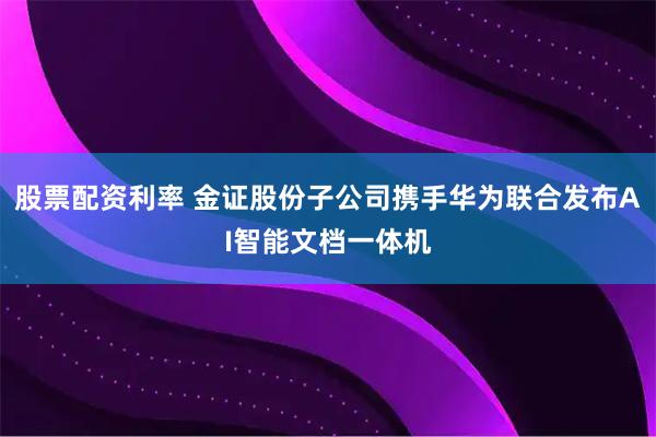 股票配资利率 金证股份子公司携手华为联合发布AI智能文档一体机