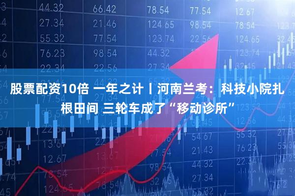 股票配资10倍 一年之计丨河南兰考:科技小院扎根田间 三轮车成了“移动诊所”