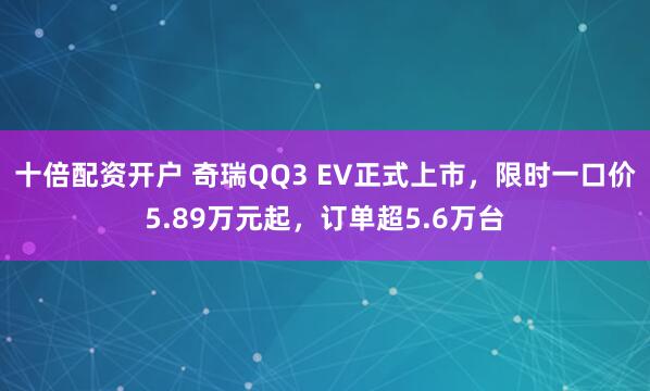 十倍配资开户 奇瑞QQ3 EV正式上市，限时一口价5.89万元起，订单超5.6万台