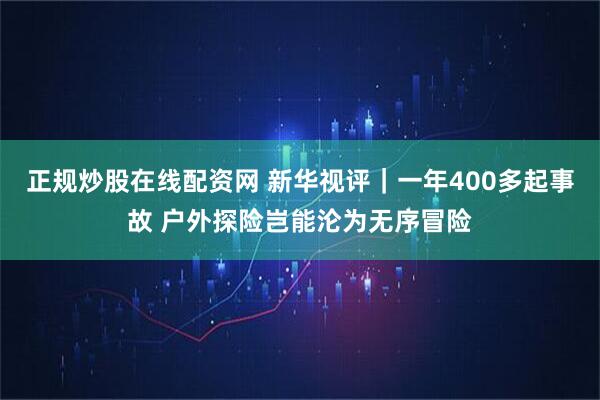 正规炒股在线配资网 新华视评｜一年400多起事故 户外探险岂能沦为无序冒险
