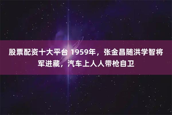 股票配资十大平台 1959年，张金昌随洪学智将军进藏，汽车上人人带枪自卫