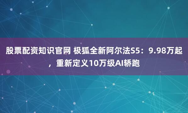 股票配资知识官网 极狐全新阿尔法S5：9.98万起，重新定义10万级AI轿跑