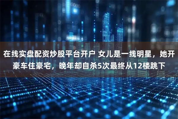 在线实盘配资炒股平台开户 女儿是一线明星，她开豪车住豪宅，晚年却自杀5次最终从12楼跳下