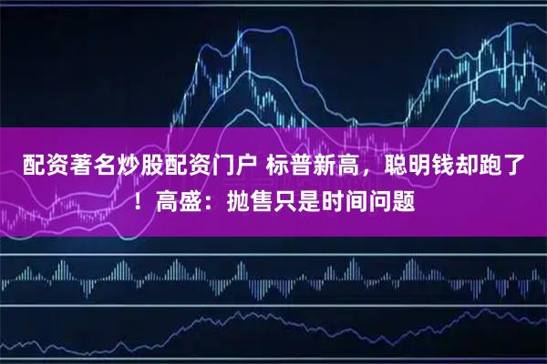 配资著名炒股配资门户 标普新高，聪明钱却跑了！高盛：抛售只是时间问题