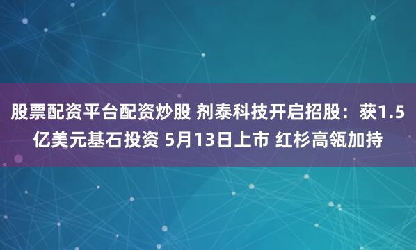 股票配资平台配资炒股 剂泰科技开启招股：获1.5亿美元基石投资 5月13日上市 红杉高瓴加持