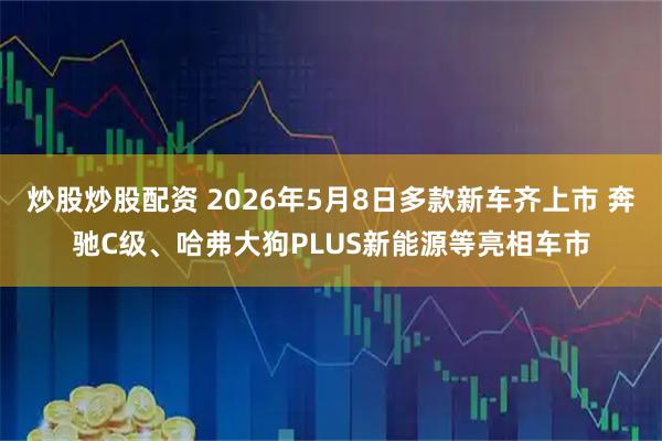 炒股炒股配资 2026年5月8日多款新车齐上市 奔驰C级、哈弗大狗PLUS新能源等亮相车市