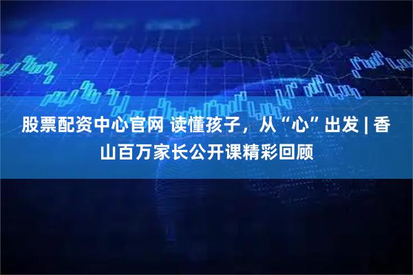 股票配资中心官网 读懂孩子，从“心”出发 | 香山百万家长公开课精彩回顾