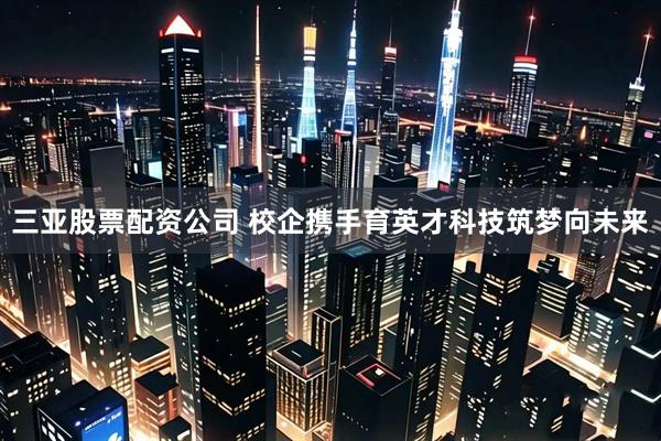 三亚股票配资公司 校企携手育英才科技筑梦向未来