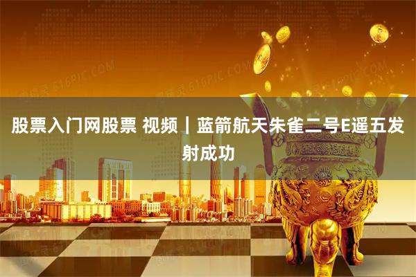 股票入门网股票 视频|蓝箭航天朱雀二号E遥五发射成功