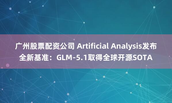 广州股票配资公司 Artificial Analysis发布全新基准:GLM-5.1取得全球开源SOTA