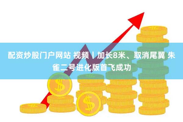 配资炒股门户网站 视频丨加长8米、取消尾翼 朱雀二号进化版首飞成功