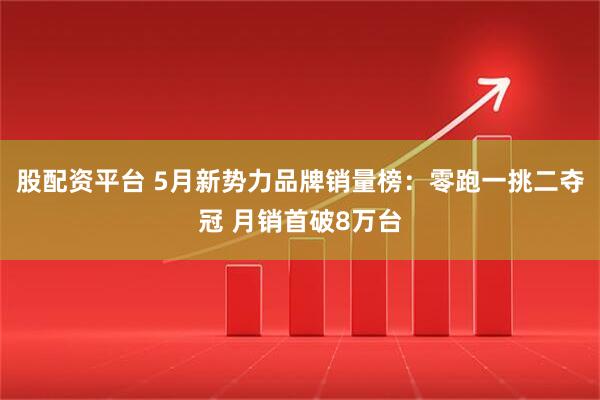 股配资平台 5月新势力品牌销量榜：零跑一挑二夺冠 月销首破8万台