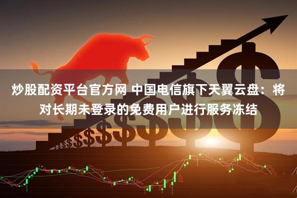 炒股配资平台官方网 中国电信旗下天翼云盘：将对长期未登录的免费用户进行服务冻结