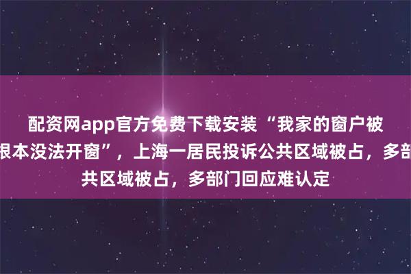 配资网app官方免费下载安装 “我家的窗户被包进邻居家,根本没法开窗”,上海一居民投诉公共区域被占,多部门回应难认定
