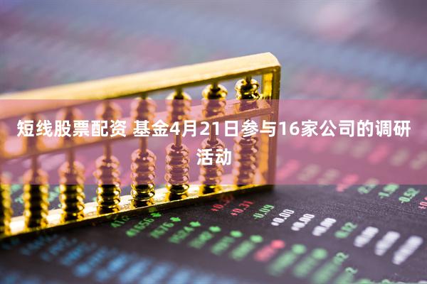 短线股票配资 基金4月21日参与16家公司的调研活动